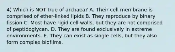 4) Which is NOT true of archaea? A. Their cell membrane is comprised of ether-linked lipids B. They reproduce by binary fission C. Most have rigid cell walls, but they are not comprised of peptidoglycan. D. They are found exclusively in extreme environments. E. They can exist as single cells, but they also form complex biofilms.