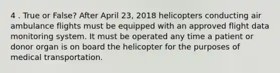 4 . True or False? After April 23, 2018 helicopters conducting air ambulance flights must be equipped with an approved flight data monitoring system. It must be operated any time a patient or donor organ is on board the helicopter for the purposes of medical transportation.