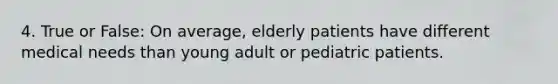 4. True or False: On average, elderly patients have different medical needs than young adult or pediatric patients.