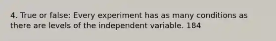 4. True or false: Every experiment has as many conditions as there are levels of the independent variable. 184