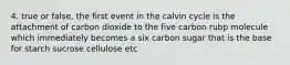 4. true or false, the first event in the calvin cycle is the attachment of carbon dioxide to the five carbon rubp molecule which immediately becomes a six carbon sugar that is the base for starch sucrose cellulose etc