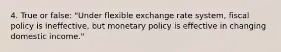 4. True or false: "Under flexible exchange rate system, fiscal policy is ineffective, but monetary policy is effective in changing domestic income."