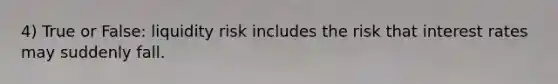 4) True or False: liquidity risk includes the risk that interest rates may suddenly fall.