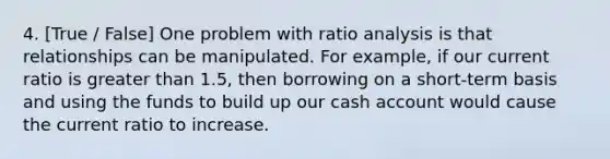 4. [True / False] One problem with ratio analysis is that relationships can be manipulated. For example, if our current ratio is greater than 1.5, then borrowing on a short-term basis and using the funds to build up our cash account would cause the current ratio to increase.