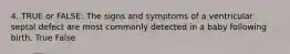 4. TRUE or FALSE: The signs and symptoms of a ventricular septal defect are most commonly detected in a baby following birth. True False