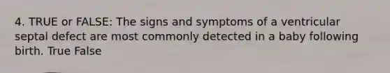 4. TRUE or FALSE: The signs and symptoms of a ventricular septal defect are most commonly detected in a baby following birth. True False