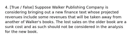 4. [True / False] Suppose Walker Publishing Company is considering bringing out a new finance text whose projected revenues include some revenues that will be taken away from another of Walker's books. The lost sales on the older book are a sunk cost and as such should not be considered in the analysis for the new book.