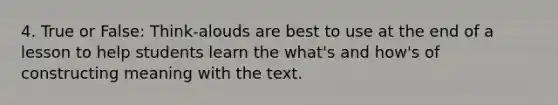 4. True or False: Think-alouds are best to use at the end of a lesson to help students learn the what's and how's of constructing meaning with the text.