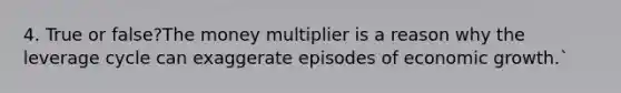 4. True or false?The money multiplier is a reason why the leverage cycle can exaggerate episodes of economic growth.`