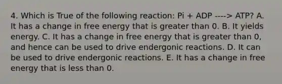 4. Which is True of the following reaction: Pi + ADP ----> ATP? A. It has a change in free energy that is greater than 0. B. It yields energy. C. It has a change in free energy that is greater than 0, and hence can be used to drive endergonic reactions. D. It can be used to drive endergonic reactions. E. It has a change in free energy that is less than 0.