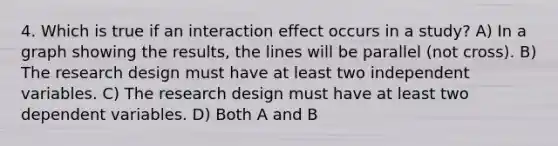 4. Which is true if an interaction effect occurs in a study? A) In a graph showing the results, the lines will be parallel (not cross). B) The research design must have at least two independent variables. C) The research design must have at least two dependent variables. D) Both A and B