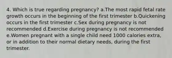 4. Which is true regarding pregnancy? a.The most rapid fetal rate growth occurs in the beginning of the first trimester b.Quickening occurs in the first trimester c.Sex during pregnancy is not recommended d.Exercise during pregnancy is not recommended e.Women pregnant with a single child need 1000 calories extra, or in addition to their normal dietary needs, during the first trimester.