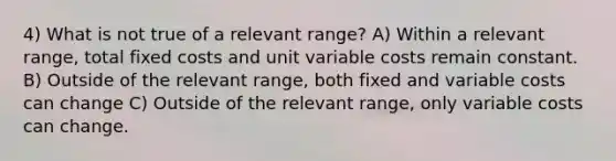 4) What is not true of a relevant range? A) Within a relevant range, total fixed costs and unit variable costs remain constant. B) Outside of the relevant range, both fixed and variable costs can change C) Outside of the relevant range, only variable costs can change.