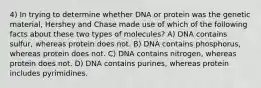 4) In trying to determine whether DNA or protein was the genetic material, Hershey and Chase made use of which of the following facts about these two types of molecules? A) DNA contains sulfur, whereas protein does not. B) DNA contains phosphorus, whereas protein does not. C) DNA contains nitrogen, whereas protein does not. D) DNA contains purines, whereas protein includes pyrimidines.