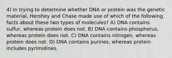 4) In trying to determine whether DNA or protein was the genetic material, Hershey and Chase made use of which of the following facts about these two types of molecules? A) DNA contains sulfur, whereas protein does not. B) DNA contains phosphorus, whereas protein does not. C) DNA contains nitrogen, whereas protein does not. D) DNA contains purines, whereas protein includes pyrimidines.