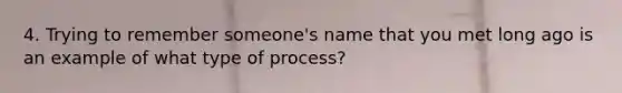 4. Trying to remember someone's name that you met long ago is an example of what type of process?