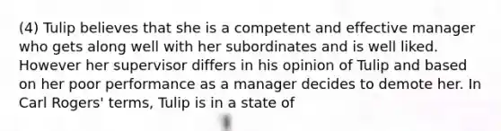 (4) Tulip believes that she is a competent and effective manager who gets along well with her subordinates and is well liked. However her supervisor differs in his opinion of Tulip and based on her poor performance as a manager decides to demote her. In Carl Rogers' terms, Tulip is in a state of