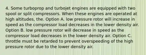 4. Some turboprop and turbojet engines are equipped with two spool or split compressors. When these engines are operated at high altitudes, the. Option A. low pressure rotor will increase in speed as the compressor load decreases in the lower density air. Option B. low pressure rotor will decrease in speed as the compressor load decreases in the lower density air. Option C. throttle must be retarded to prevent overspeeding of the high pressure rotor due to the lower density air.