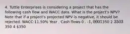 4. Tuttle Enterprises is considering a project that has the following cash flow and WACC data. What is the project's NPV? Note that if a project's projected NPV is negative, it should be rejected. WACC:11.50% Year . Cash flows 0 . -1,000 1350 2 350 3350 4 350