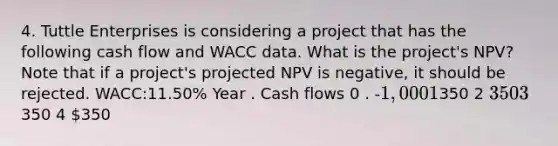 4. Tuttle Enterprises is considering a project that has the following cash flow and WACC data. What is the project's NPV? Note that if a project's projected NPV is negative, it should be rejected. WACC:11.50% Year . Cash flows 0 . -1,000 1350 2 350 3350 4 350