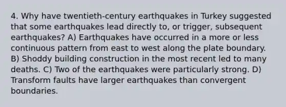 4. Why have twentieth-century earthquakes in Turkey suggested that some earthquakes lead directly to, or trigger, subsequent earthquakes? A) Earthquakes have occurred in a more or less continuous pattern from east to west along the plate boundary. B) Shoddy building construction in the most recent led to many deaths. C) Two of the earthquakes were particularly strong. D) Transform faults have larger earthquakes than convergent boundaries.