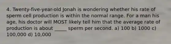 4. Twenty-five-year-old Jonah is wondering whether his rate of sperm cell production is within the normal range. For a man his age, his doctor will MOST likely tell him that the average rate of production is about _____ sperm per second. a) 100 b) 1000 c) 100,000 d) 10,000