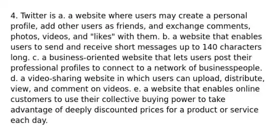 4. Twitter is a. a website where users may create a personal profile, add other users as friends, and exchange comments, photos, videos, and "likes" with them. b. a website that enables users to send and receive short messages up to 140 characters long. c. a business-oriented website that lets users post their professional profiles to connect to a network of businesspeople. d. a video-sharing website in which users can upload, distribute, view, and comment on videos. e. a website that enables online customers to use their collective buying power to take advantage of deeply discounted prices for a product or service each day.