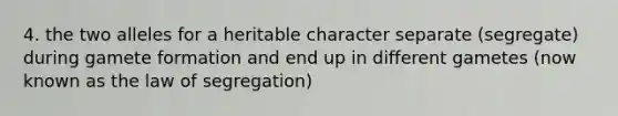 4. the two alleles for a heritable character separate (segregate) during gamete formation and end up in different gametes (now known as the law of segregation)