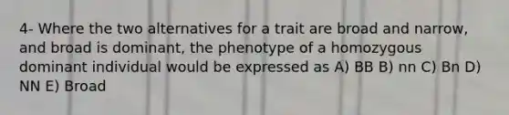 4- Where the two alternatives for a trait are broad and narrow, and broad is dominant, the phenotype of a homozygous dominant individual would be expressed as A) BB B) nn C) Bn D) NN E) Broad