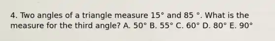 4. Two angles of a triangle measure 15° and 85 °. What is the measure for the third angle? A. 50° B. 55° C. 60° D. 80° E. 90°