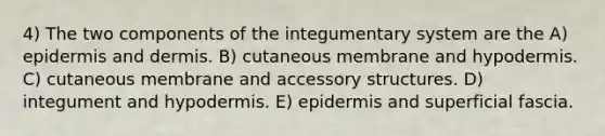 4) The two components of the integumentary system are the A) epidermis and dermis. B) cutaneous membrane and hypodermis. C) cutaneous membrane and accessory structures. D) integument and hypodermis. E) epidermis and superficial fascia.