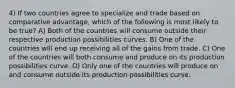 4) If two countries agree to specialize and trade based on comparative advantage, which of the following is most likely to be true? A) Both of the countries will consume outside their respective production possibilities curves. B) One of the countries will end up receiving all of the gains from trade. C) One of the countries will both consume and produce on its production possibilities curve. D) Only one of the countries will produce on and consume outside its production possibilities curve.