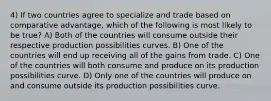 4) If two countries agree to specialize and trade based on comparative advantage, which of the following is most likely to be true? A) Both of the countries will consume outside their respective production possibilities curves. B) One of the countries will end up receiving all of the gains from trade. C) One of the countries will both consume and produce on its production possibilities curve. D) Only one of the countries will produce on and consume outside its production possibilities curve.