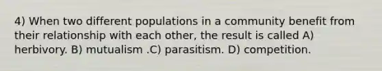 4) When two different populations in a community benefit from their relationship with each other, the result is called A) herbivory. B) mutualism .C) parasitism. D) competition.