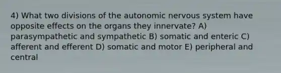 4) What two divisions of the autonomic nervous system have opposite effects on the organs they innervate? A) parasympathetic and sympathetic B) somatic and enteric C) afferent and efferent D) somatic and motor E) peripheral and central