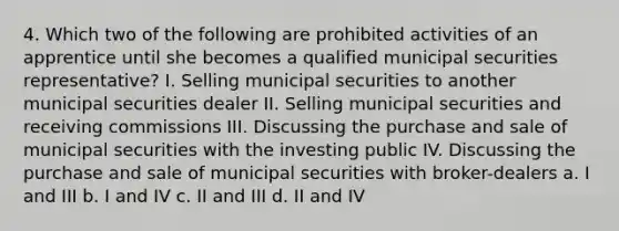 4. Which two of the following are prohibited activities of an apprentice until she becomes a qualified municipal securities representative? I. Selling municipal securities to another municipal securities dealer II. Selling municipal securities and receiving commissions III. Discussing the purchase and sale of municipal securities with the investing public IV. Discussing the purchase and sale of municipal securities with broker-dealers a. I and III b. I and IV c. II and III d. II and IV