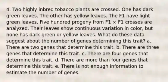 4. Two highly inbred tobacco plants are crossed. One has dark green leaves. The other has yellow leaves. The F1 have light green leaves. Five hundred progeny from F1 × F1 crosses are analyzed. Their leaves show continuous variation in color, but none has dark green or yellow leaves. What do these data suggest about the number of genes determining this trait? a. There are two genes that determine this trait. b. There are three genes that determine this trait. c. There are four genes that determine this trait. d. There are more than four genes that determine this trait. e. There is not enough information to estimate the number of genes.