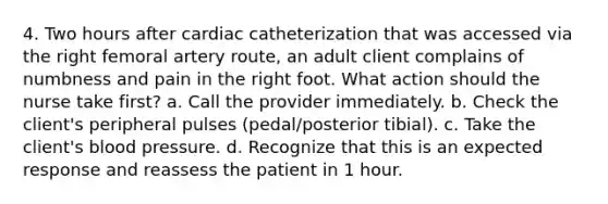 4. Two hours after cardiac catheterization that was accessed via the right femoral artery route, an adult client complains of numbness and pain in the right foot. What action should the nurse take first? a. Call the provider immediately. b. Check the client's peripheral pulses (pedal/posterior tibial). c. Take the client's <a href='https://www.questionai.com/knowledge/kD0HacyPBr-blood-pressure' class='anchor-knowledge'>blood pressure</a>. d. Recognize that this is an expected response and reassess the patient in 1 hour.