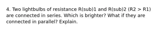 4. Two lightbulbs of resistance R(sub)1 and R(sub)2 (R2 > R1) are connected in series. Which is brighter? What if they are connected in parallel? Explain.