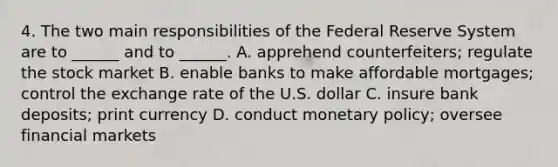 4. The two main responsibilities of the Federal Reserve System are to ______ and to ______. A. apprehend counterfeiters; regulate the stock market B. enable banks to make affordable mortgages; control the exchange rate of the U.S. dollar C. insure bank deposits; print currency D. conduct monetary policy; oversee financial markets