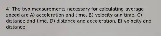 4) The two measurements necessary for calculating average speed are A) acceleration and time. B) velocity and time. C) distance and time. D) distance and acceleration. E) velocity and distance.