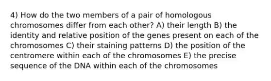 4) How do the two members of a pair of homologous chromosomes differ from each other? A) their length B) the identity and relative position of the genes present on each of the chromosomes C) their staining patterns D) the position of the centromere within each of the chromosomes E) the precise sequence of the DNA within each of the chromosomes