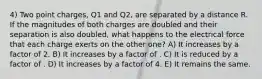 4) Two point charges, Q1 and Q2, are separated by a distance R. If the magnitudes of both charges are doubled and their separation is also doubled, what happens to the electrical force that each charge exerts on the other one? A) It increases by a factor of 2. B) It increases by a factor of . C) It is reduced by a factor of . D) It increases by a factor of 4. E) It remains the same.