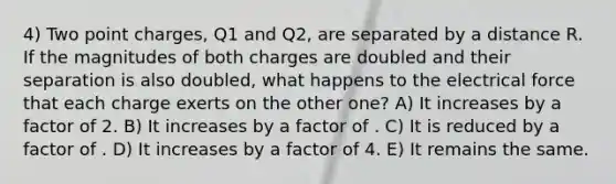 4) Two point charges, Q1 and Q2, are separated by a distance R. If the magnitudes of both charges are doubled and their separation is also doubled, what happens to the electrical force that each charge exerts on the other one? A) It increases by a factor of 2. B) It increases by a factor of . C) It is reduced by a factor of . D) It increases by a factor of 4. E) It remains the same.