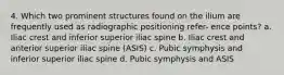 4. Which two prominent structures found on the ilium are frequently used as radiographic positioning refer- ence points? a. Iliac crest and inferior superior iliac spine b. Iliac crest and anterior superior iliac spine (ASIS) c. Pubic symphysis and inferior superior iliac spine d. Pubic symphysis and ASIS