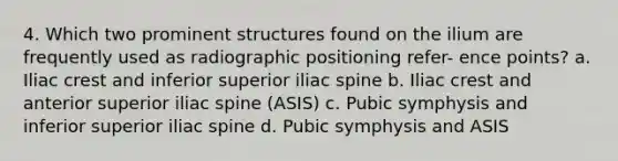 4. Which two prominent structures found on the ilium are frequently used as radiographic positioning refer- ence points? a. Iliac crest and inferior superior iliac spine b. Iliac crest and anterior superior iliac spine (ASIS) c. Pubic symphysis and inferior superior iliac spine d. Pubic symphysis and ASIS