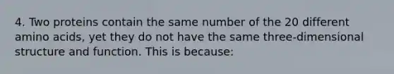 4. Two proteins contain the same number of the 20 different amino acids, yet they do not have the same three-dimensional structure and function. This is because: