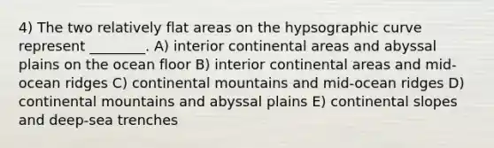 4) The two relatively flat areas on the hypsographic curve represent ________. A) interior continental areas and abyssal plains on the ocean floor B) interior continental areas and mid-ocean ridges C) continental mountains and mid-ocean ridges D) continental mountains and abyssal plains E) continental slopes and deep-sea trenches