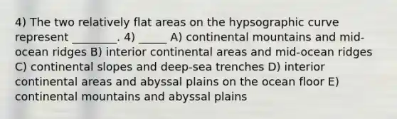 4) The two relatively flat areas on the hypsographic curve represent ________. 4) _____ A) continental mountains and mid-ocean ridges B) interior continental areas and mid-ocean ridges C) continental slopes and deep-sea trenches D) interior continental areas and abyssal plains on the ocean floor E) continental mountains and abyssal plains