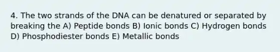 4. The two strands of the DNA can be denatured or separated by breaking the A) Peptide bonds B) Ionic bonds C) Hydrogen bonds D) Phosphodiester bonds E) Metallic bonds